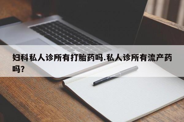 米非米索网上私人药店微信妇科私人诊所有打胎药吗.私人诊所有流产药吗？