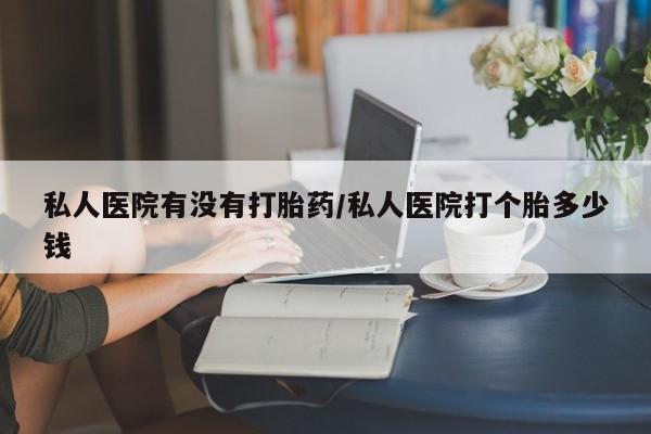 米非米索网上私人药店微信私人医院有没有打胎药/私人医院打个胎多少钱