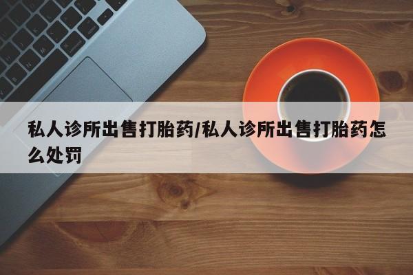 米非米索网上私人药店微信私人诊所出售打胎药/私人诊所出售打胎药怎么处罚