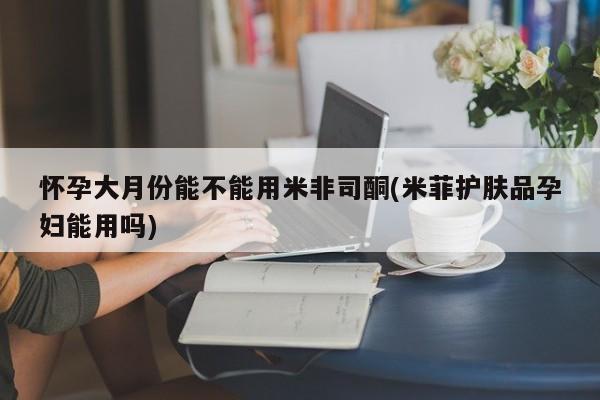 米非米索网上私人药店微信怀孕大月份能不能用米非司酮(米菲护肤品孕妇能用吗)