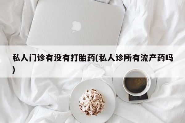 米非米索网上私人药店微信私人门诊有没有打胎药(私人诊所有流产药吗)